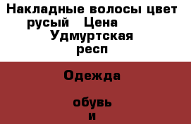 Накладные волосы,цвет русый › Цена ­ 600 - Удмуртская респ. Одежда, обувь и аксессуары » Аксессуары   . Удмуртская респ.